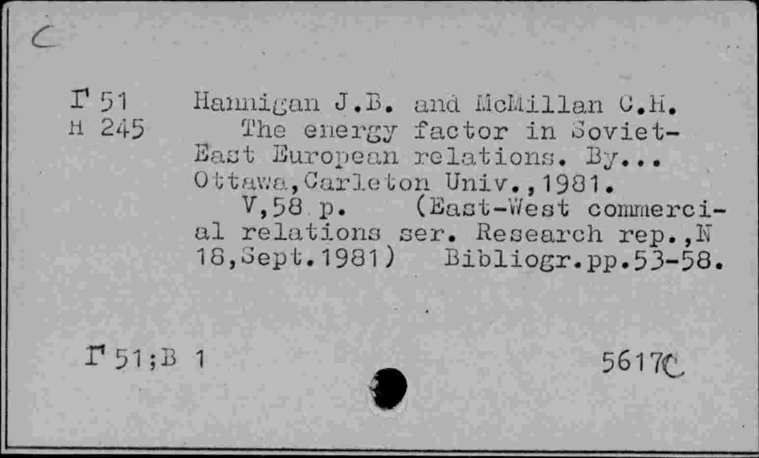 ﻿I1 51	Hannigan J.B. and Llcl.iillan C.H.
H 245 The energy factor in Soviet-East European relations. By... Ottawa,Carleton Univ.,1931.
V,58 p. (East-West conimerci al relations ser. Research rep.,N 18,Sept.1981) Bibliogr.pp.53-58
P51;B 1
5617C